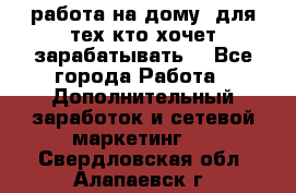 работа на дому  для тех кто хочет зарабатывать. - Все города Работа » Дополнительный заработок и сетевой маркетинг   . Свердловская обл.,Алапаевск г.